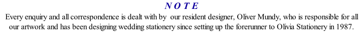 N O T E Every enquiry and all correspondence is dealt with by  our resident designer, Oliver Mundy, who is responsible for all our artwork and has been designing wedding stationery since setting up the forerunner to Olivia Stationery in 1987.